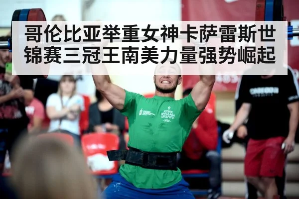 哥伦比亚举重女神卡萨雷斯世锦赛三冠王南美力量强势崛起
