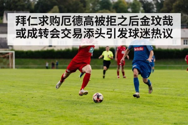 拜仁求购厄德高被拒之后金玟哉或成转会交易添头引发球迷热议